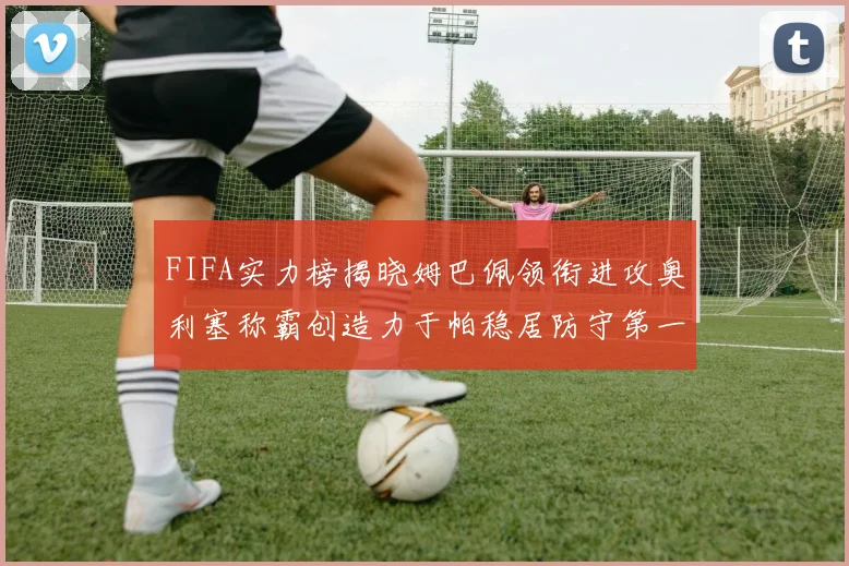 FIFA实力榜揭晓姆巴佩领衔进攻奥利塞称霸创造力于帕稳居防守第一
