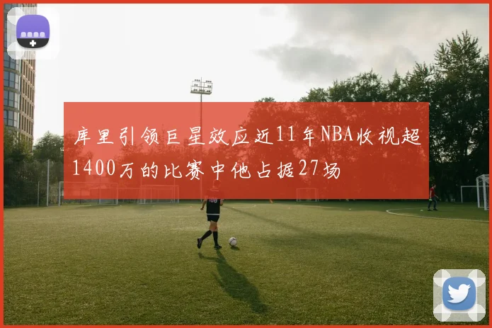 库里引领巨星效应近11年NBA收视超1400万的比赛中他占据27场