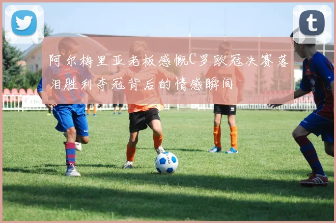 阿尔梅里亚老板感慨C罗欧冠决赛落泪胜利夺冠背后的情感瞬间
