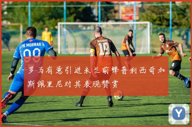 罗马有意引进米兰前锋普利西奇加斯佩里尼对其表现赞赏