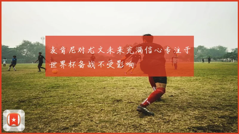 麦肯尼对尤文未来充满信心专注于世界杯备战不受影响