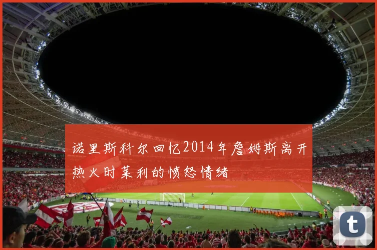 诺里斯科尔回忆2014年詹姆斯离开热火时莱利的愤怒情绪