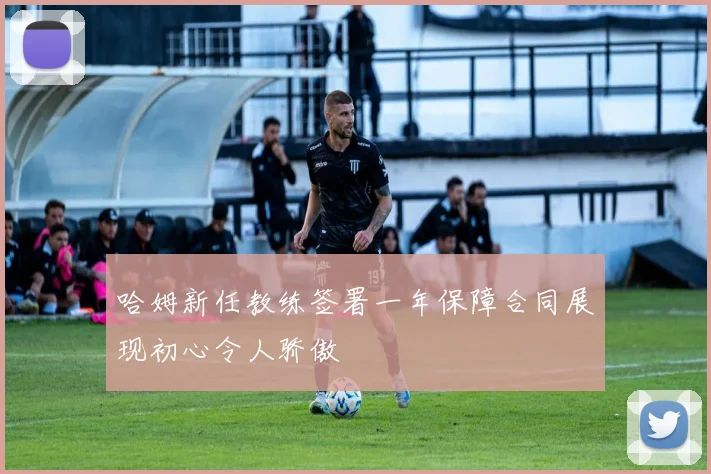 哈姆新任教练签署一年保障合同展现初心令人骄傲