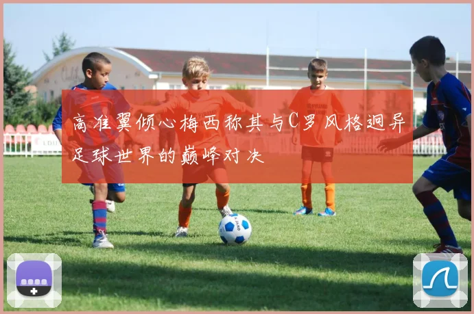 高准翼倾心梅西称其与C罗风格迥异足球世界的巅峰对决