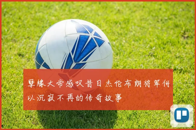 孽缘大帝感叹昔日杰伦布朗将军何以沉寂不再的传奇故事
