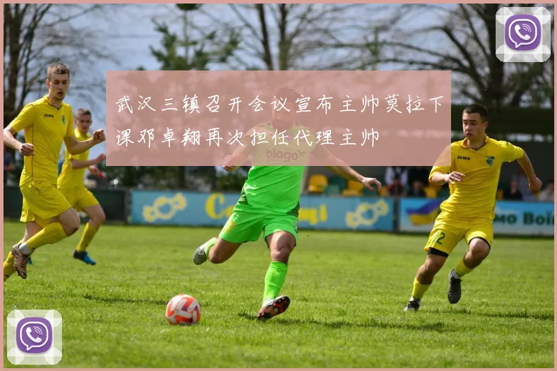 武汉三镇召开会议宣布主帅莫拉下课邓卓翔再次担任代理主帅