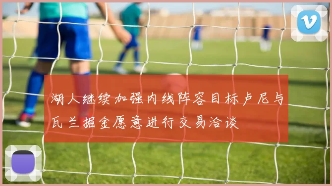 湖人继续加强内线阵容目标卢尼与瓦兰掘金愿意进行交易洽谈