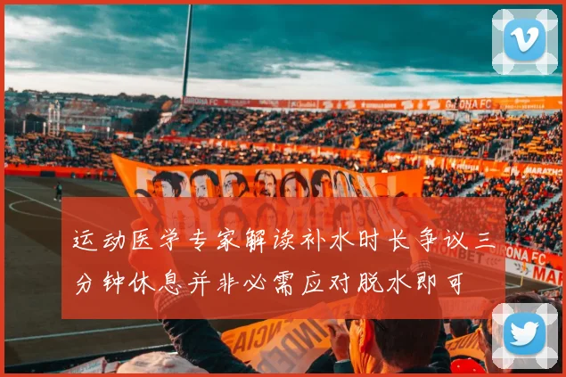 运动医学专家解读补水时长争议三分钟休息并非必需应对脱水即可