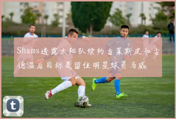 Shams透露太阳队续约吉莱斯皮和古德温后目标是留住明星球员马威