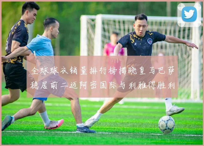 全球球衣销量排行榜揭晓皇马巴萨稳居前二迈阿密国际与利雅得胜利表现抢眼